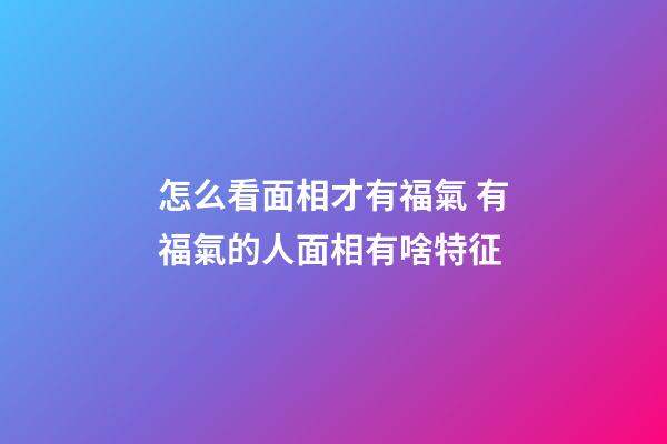 怎么看面相才有福氣 有福氣的人面相有啥特征